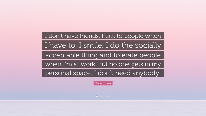 Stevie J. Cole Quote: “I don’t have friends. I talk to people when I have to. I smile. I do the socially acceptable thing and tolerate people when I’m at work. But no one gets in my personal space. I don’t need anybody!”