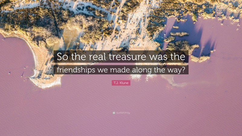 T.J. Klune Quote: “So the real treasure was the friendships we made along the way?”