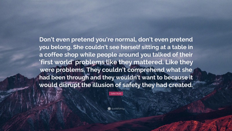 John Hunt Quote: “Don’t even pretend you’re normal, don’t even pretend you belong. She couldn’t see herself sitting at a table in a coffee shop while people around you talked of their ‘first world’ problems like they mattered. Like they were problems. They couldn’t comprehend what she had been through and they wouldn’t want to because it would disrupt the illusion of safety they had created.”