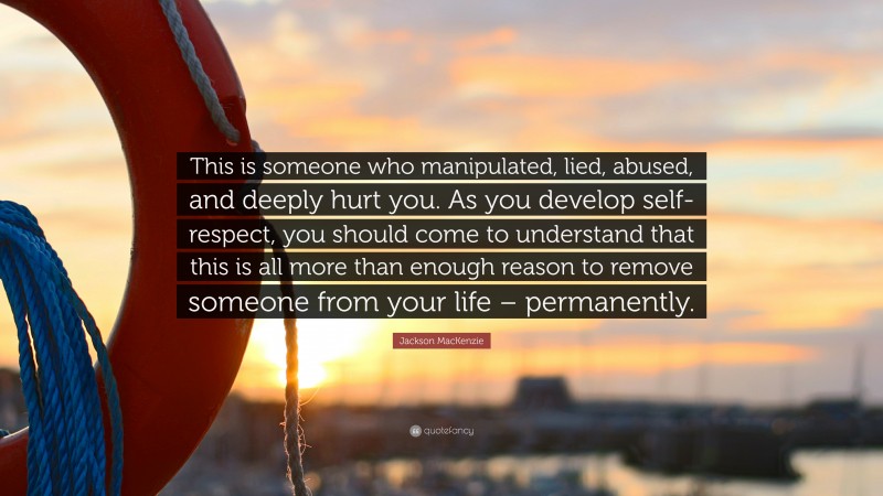 Jackson MacKenzie Quote: “This is someone who manipulated, lied, abused, and deeply hurt you. As you develop self-respect, you should come to understand that this is all more than enough reason to remove someone from your life – permanently.”