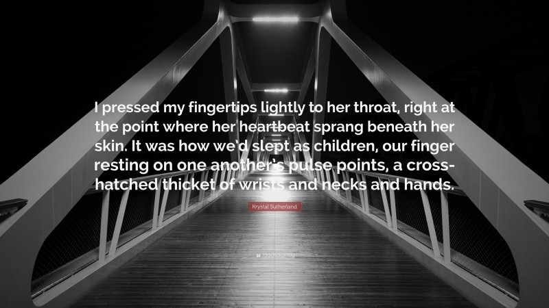 Krystal Sutherland Quote: “I pressed my fingertips lightly to her throat, right at the point where her heartbeat sprang beneath her skin. It was how we’d slept as children, our finger resting on one another’s pulse points, a cross-hatched thicket of wrists and necks and hands.”