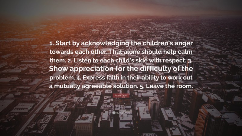 Adele Faber Quote: “1. Start by acknowledging the children’s anger towards each other. That alone should help calm them. 2. Listen to each child’s side with respect. 3. Show appreciation for the difficulty of the problem. 4. Express faith in their ability to work out a mutually agreeable solution. 5. Leave the room.”