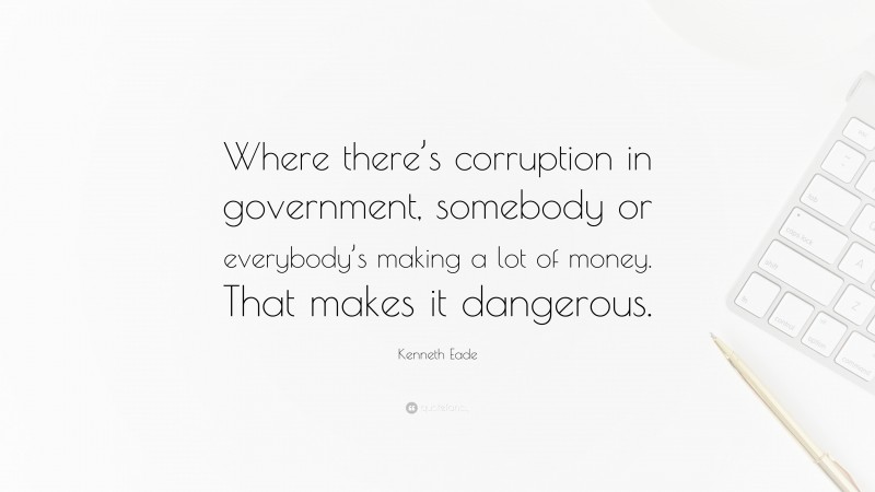 Kenneth Eade Quote: “Where there’s corruption in government, somebody or everybody’s making a lot of money. That makes it dangerous.”