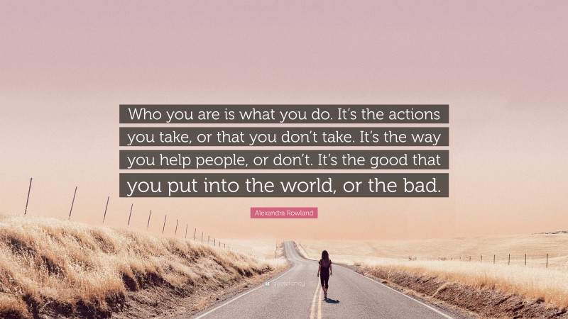 Alexandra Rowland Quote: “Who you are is what you do. It’s the actions you take, or that you don’t take. It’s the way you help people, or don’t. It’s the good that you put into the world, or the bad.”