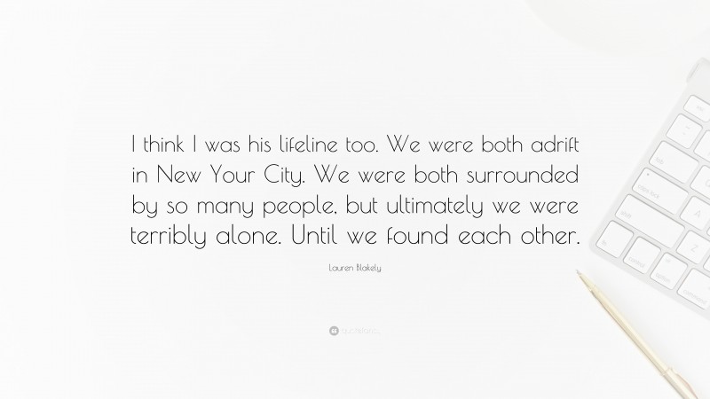 Lauren Blakely Quote: “I think I was his lifeline too. We were both adrift in New Your City. We were both surrounded by so many people, but ultimately we were terribly alone. Until we found each other.”