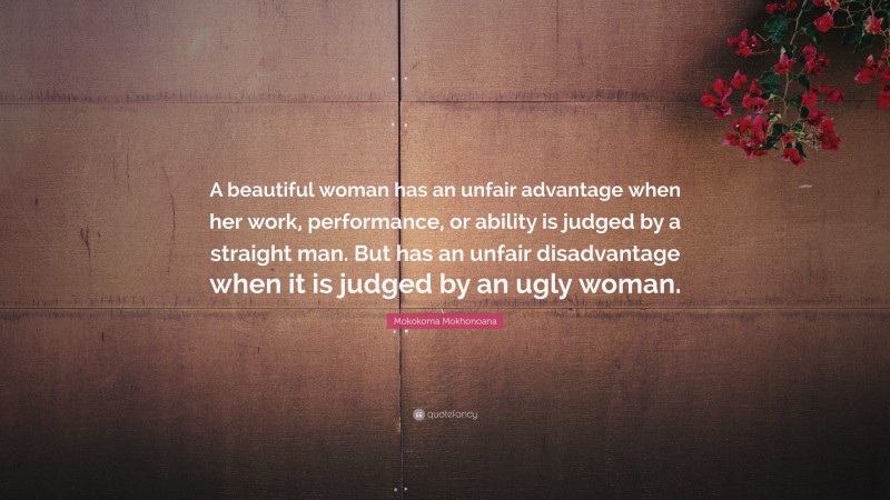 Mokokoma Mokhonoana Quote: “A beautiful woman has an unfair advantage when her work, performance, or ability is judged by a straight man. But has an unfair disadvantage when it is judged by an ugly woman.”