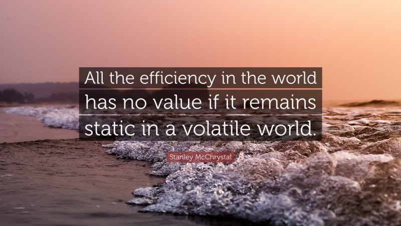 Stanley McChrystal Quote: “All the efficiency in the world has no value if it remains static in a volatile world.”