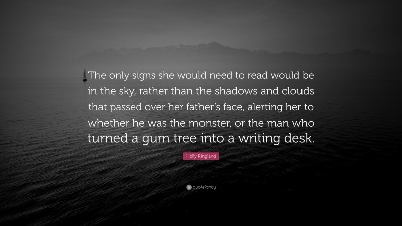 Holly Ringland Quote: “The only signs she would need to read would be in the sky, rather than the shadows and clouds that passed over her father’s face, alerting her to whether he was the monster, or the man who turned a gum tree into a writing desk.”