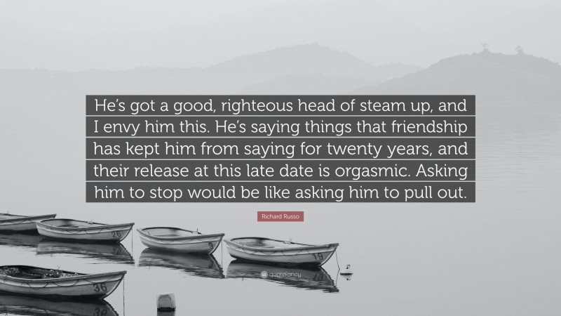 Richard Russo Quote: “He’s got a good, righteous head of steam up, and I envy him this. He’s saying things that friendship has kept him from saying for twenty years, and their release at this late date is orgasmic. Asking him to stop would be like asking him to pull out.”