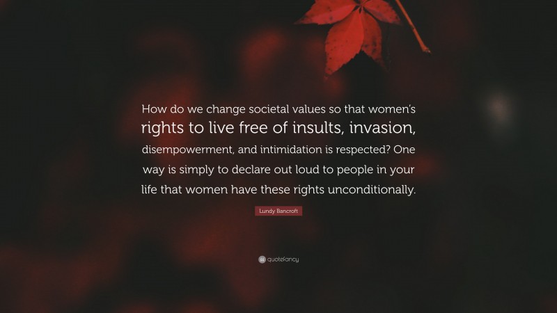 Lundy Bancroft Quote: “How do we change societal values so that women’s rights to live free of insults, invasion, disempowerment, and intimidation is respected? One way is simply to declare out loud to people in your life that women have these rights unconditionally.”