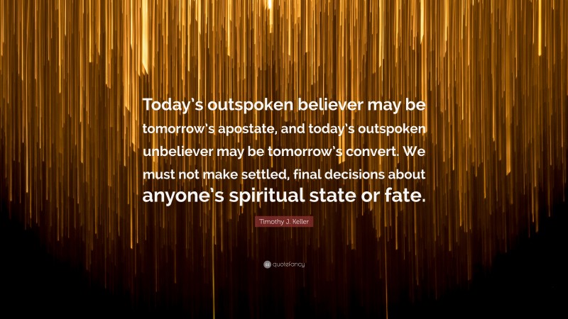Timothy J. Keller Quote: “Today’s outspoken believer may be tomorrow’s apostate, and today’s outspoken unbeliever may be tomorrow’s convert. We must not make settled, final decisions about anyone’s spiritual state or fate.”