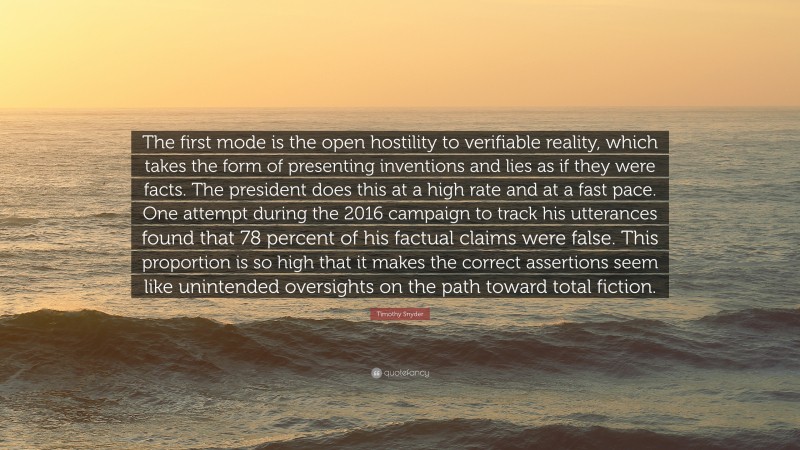 Timothy Snyder Quote: “The first mode is the open hostility to verifiable reality, which takes the form of presenting inventions and lies as if they were facts. The president does this at a high rate and at a fast pace. One attempt during the 2016 campaign to track his utterances found that 78 percent of his factual claims were false. This proportion is so high that it makes the correct assertions seem like unintended oversights on the path toward total fiction.”