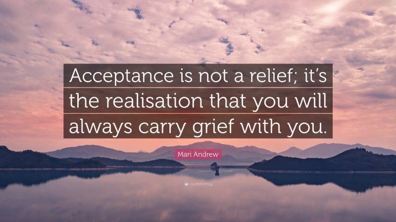 Mari Andrew Quote: “Acceptance is not a relief; it’s the realisation that you will always carry grief with you.”