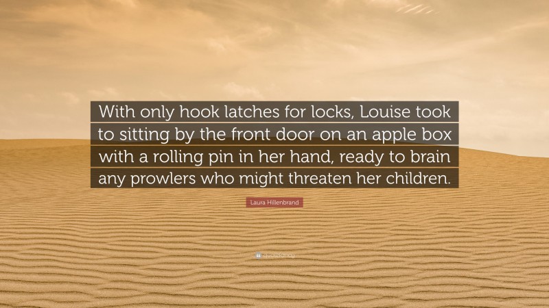 Laura Hillenbrand Quote: “With only hook latches for locks, Louise took to sitting by the front door on an apple box with a rolling pin in her hand, ready to brain any prowlers who might threaten her children.”
