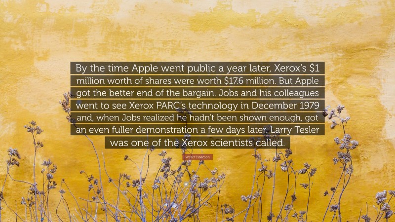 Walter Isaacson Quote: “By the time Apple went public a year later, Xerox’s $1 million worth of shares were worth $17.6 million. But Apple got the better end of the bargain. Jobs and his colleagues went to see Xerox PARC’s technology in December 1979 and, when Jobs realized he hadn’t been shown enough, got an even fuller demonstration a few days later. Larry Tesler was one of the Xerox scientists called.”