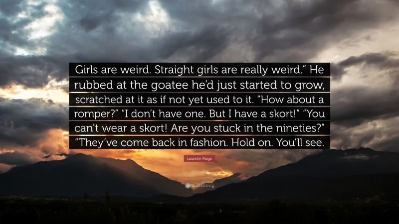 Laurelin Paige Quote: “Girls are weird. Straight girls are really weird.” He rubbed at the goatee he’d just started to grow, scratched at it as if not yet used to it. “How about a romper?” “I don’t have one. But I have a skort!” “You can’t wear a skort! Are you stuck in the nineties?” “They’ve come back in fashion. Hold on. You’ll see.”