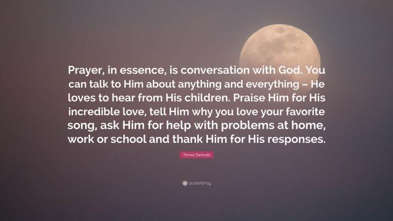 Teresa Santoski Quote: “Prayer, in essence, is conversation with God. You can talk to Him about anything and everything – He loves to hear from His children. Praise Him for His incredible love, tell Him why you love your favorite song, ask Him for help with problems at home, work or school and thank Him for His responses.”