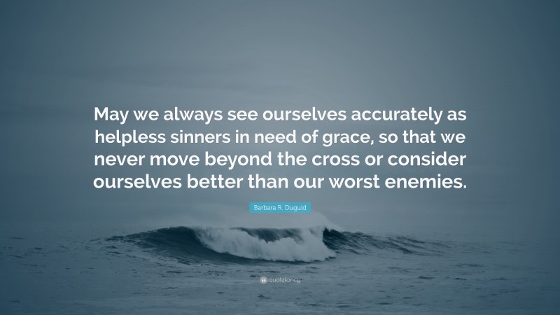 Barbara R. Duguid Quote: “May we always see ourselves accurately as helpless sinners in need of grace, so that we never move beyond the cross or consider ourselves better than our worst enemies.”