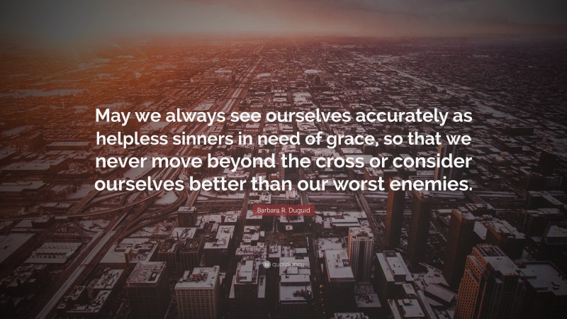 Barbara R. Duguid Quote: “May we always see ourselves accurately as helpless sinners in need of grace, so that we never move beyond the cross or consider ourselves better than our worst enemies.”
