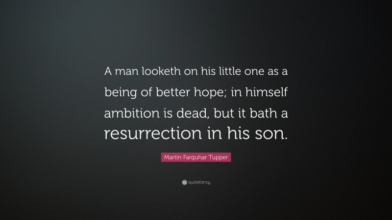 Martin Farquhar Tupper Quote: “A man looketh on his little one as a being of better hope; in himself ambition is dead, but it bath a resurrection in his son.”