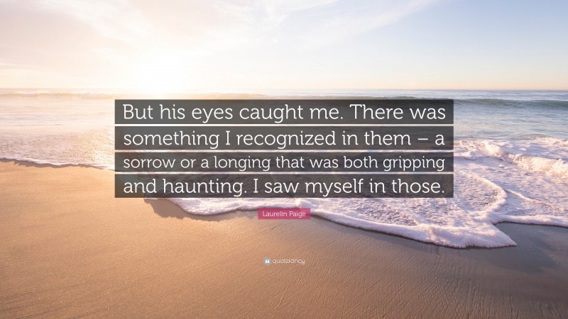 Laurelin Paige Quote: “But his eyes caught me. There was something I recognized in them – a sorrow or a longing that was both gripping and haunting. I saw myself in those.”