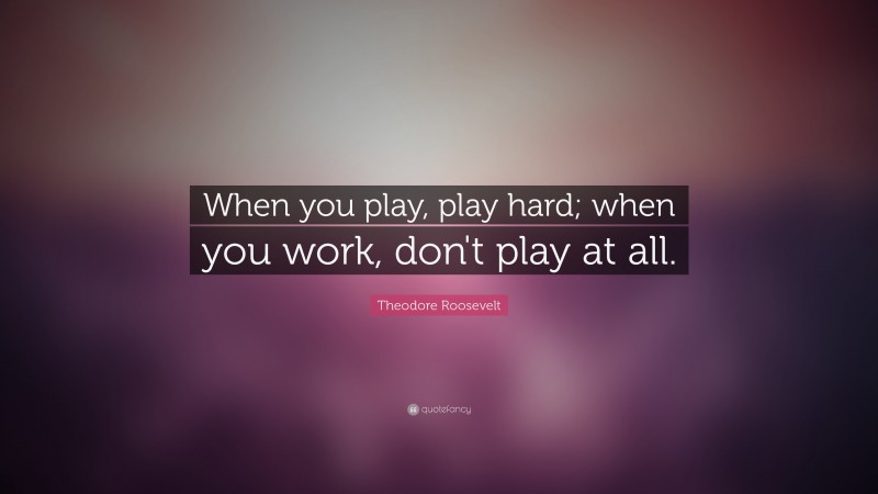 Theodore Roosevelt Quote: “When you play, play hard; when you work, don’t play at all.”