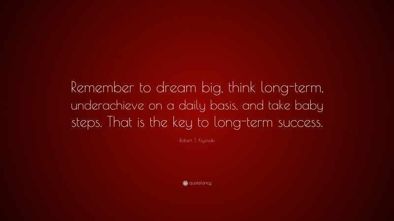 Robert T. Kiyosaki Quote: “Remember to dream big, think long-term, underachieve on a daily basis, and take baby steps. That is the key to long-term success.”