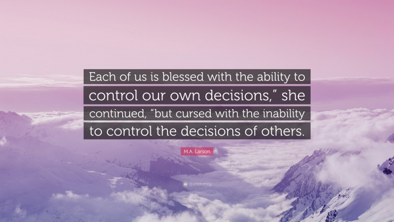 M.A. Larson Quote: “Each of us is blessed with the ability to control our own decisions,” she continued, “but cursed with the inability to control the decisions of others.”