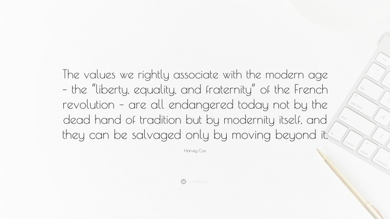 Harvey Cox Quote: “The values we rightly associate with the modern age – the “liberty, equality, and fraternity” of the French revolution – are all endangered today not by the dead hand of tradition but by modernity itself, and they can be salvaged only by moving beyond it.”