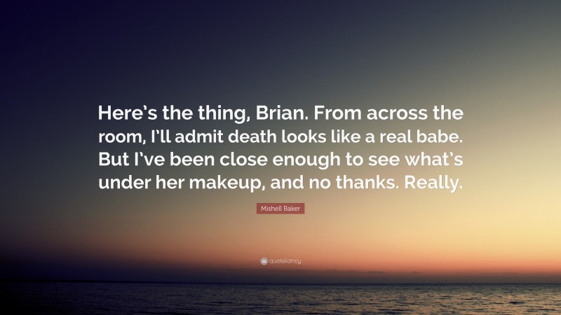 Mishell Baker Quote: “Here’s the thing, Brian. From across the room, I’ll admit death looks like a real babe. But I’ve been close enough to see what’s under her makeup, and no thanks. Really.”