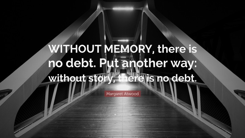 Margaret Atwood Quote: “WITHOUT MEMORY, there is no debt. Put another way: without story, there is no debt.”