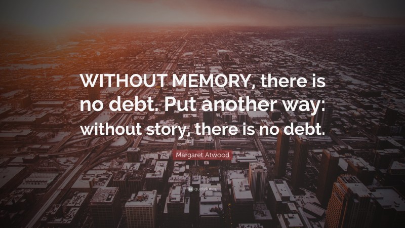 Margaret Atwood Quote: “WITHOUT MEMORY, there is no debt. Put another way: without story, there is no debt.”