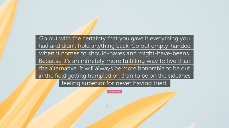 Heidi Priebe Quote: “Go out with the certainty that you gave it everything you had and didn’t hold anything back. Go out empty-handed when it comes to should-haves and might-have-beens. Because it’s an infinitely more fulfilling way to live than the alternative. It will always be more honorable to be out in the field getting trampled on than to be on the sidelines feeling superior for never having tried.”