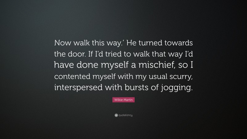 Wilkie Martin Quote: “Now walk this way.’ He turned towards the door. If I’d tried to walk that way I’d have done myself a mischief, so I contented myself with my usual scurry, interspersed with bursts of jogging.”