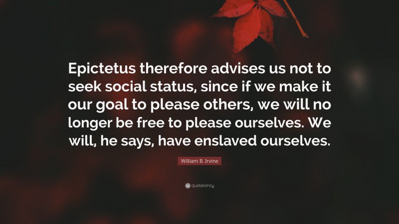 William B. Irvine Quote: “Epictetus therefore advises us not to seek social status, since if we make it our goal to please others, we will no longer be free to please ourselves. We will, he says, have enslaved ourselves.”