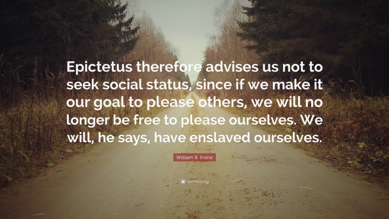 William B. Irvine Quote: “Epictetus therefore advises us not to seek social status, since if we make it our goal to please others, we will no longer be free to please ourselves. We will, he says, have enslaved ourselves.”