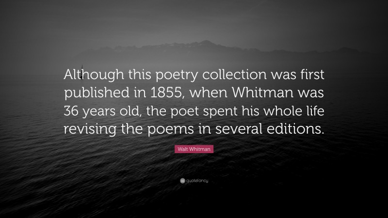 Walt Whitman Quote: “Although this poetry collection was first published in 1855, when Whitman was 36 years old, the poet spent his whole life revising the poems in several editions.”