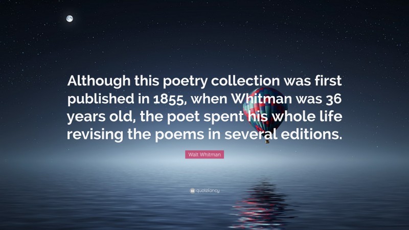 Walt Whitman Quote: “Although this poetry collection was first published in 1855, when Whitman was 36 years old, the poet spent his whole life revising the poems in several editions.”