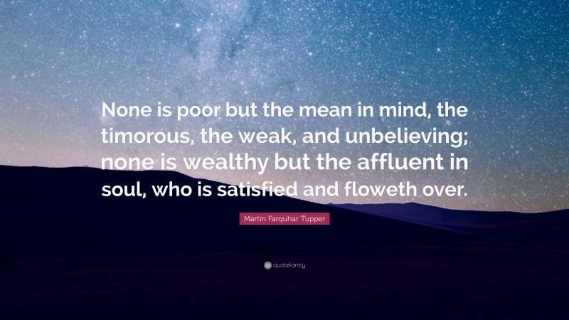 Martin Farquhar Tupper Quote: “None is poor but the mean in mind, the timorous, the weak, and unbelieving; none is wealthy but the affluent in soul, who is satisfied and floweth over.”