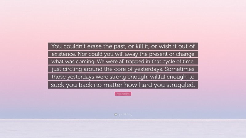 Nora Roberts Quote: “You couldn’t erase the past, or kill it, or wish it out of existence. Nor could you will away the present or change what was coming. We were all trapped in that cycle of time, just circling around the core of yesterdays. Sometimes those yesterdays were strong enough, willful enough, to suck you back no matter how hard you struggled.”