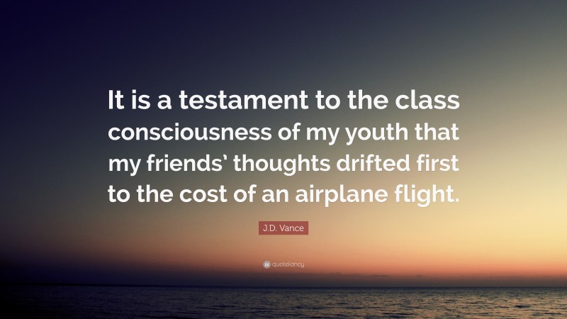 J.D. Vance Quote: “It is a testament to the class consciousness of my youth that my friends’ thoughts drifted first to the cost of an airplane flight.”