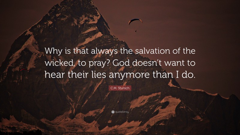 C.M. Stunich Quote: “Why is that always the salvation of the wicked, to pray? God doesn’t want to hear their lies anymore than I do.”