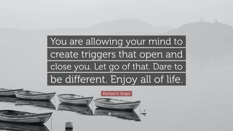 Michael A. Singer Quote: “You are allowing your mind to create triggers that open and close you. Let go of that. Dare to be different. Enjoy all of life.”