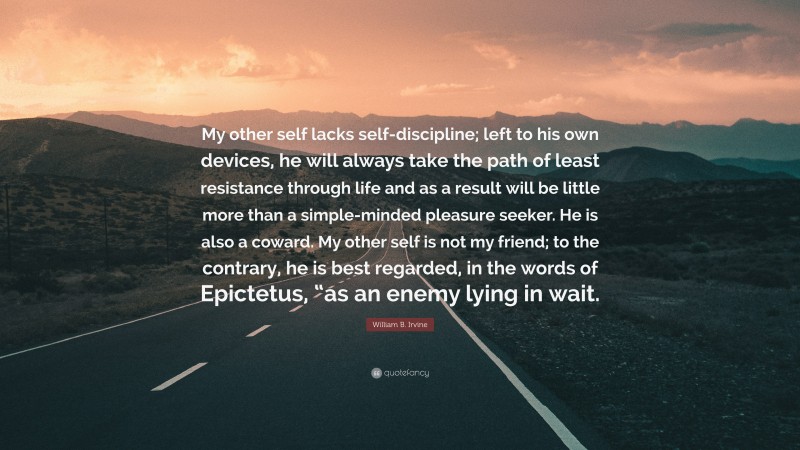 William B. Irvine Quote: “My other self lacks self-discipline; left to his own devices, he will always take the path of least resistance through life and as a result will be little more than a simple-minded pleasure seeker. He is also a coward. My other self is not my friend; to the contrary, he is best regarded, in the words of Epictetus, “as an enemy lying in wait.”