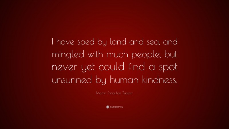 Martin Farquhar Tupper Quote: “I have sped by land and sea, and mingled with much people, but never yet could find a spot unsunned by human kindness.”