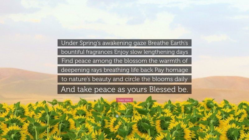 Jules Wake Quote: “Under Spring’s awakening gaze Breathe Earth’s bountiful fragrances Enjoy slow lengthening days Find peace among the blossom the warmth of deepening rays breathing life back Pay homage to nature’s beauty and circle the blooms daily And take peace as yours Blessed be.”