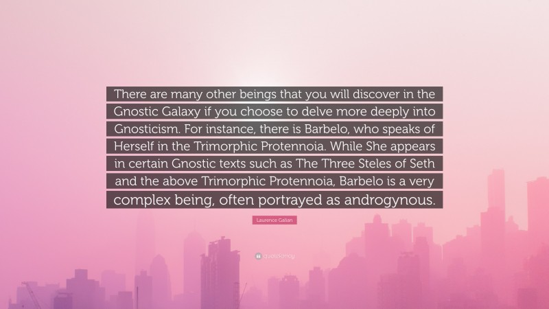 Laurence Galian Quote: “There are many other beings that you will discover in the Gnostic Galaxy if you choose to delve more deeply into Gnosticism. For instance, there is Barbelo, who speaks of Herself in the Trimorphic Protennoia. While She appears in certain Gnostic texts such as The Three Steles of Seth and the above Trimorphic Protennoia, Barbelo is a very complex being, often portrayed as androgynous.”