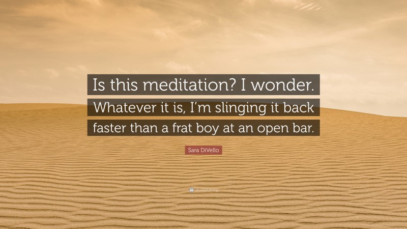 Sara DiVello Quote: “Is this meditation? I wonder. Whatever it is, I’m slinging it back faster than a frat boy at an open bar.”