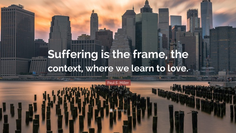 Paul E. Miller Quote: “Suffering is the frame, the context, where we learn to love.”
