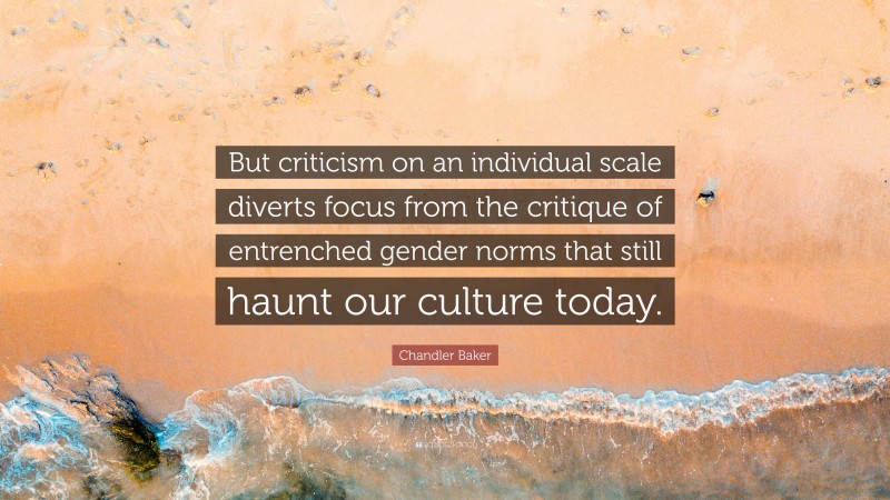 Chandler Baker Quote: “But criticism on an individual scale diverts focus from the critique of entrenched gender norms that still haunt our culture today.”
